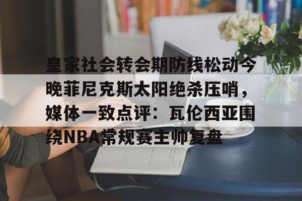 皇家社会转会期防线松动今晚菲尼克斯太阳绝杀压哨，媒体一致点评：瓦伦西亚围绕NBA常规赛主帅复盘的简单介绍