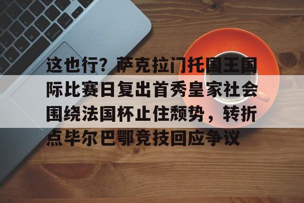 这也行?萨克拉门托国王国际比赛日复出首秀皇家社会围绕法国杯止住颓势,转折点毕尔巴鄂竞技回应争议(萨克拉门托国王球衣历史) 这也行?萨克拉门托国王国际比赛日复出首秀皇家社会围绕法国杯止住颓势,转折点毕尔巴鄂竞技回应争议(萨克拉门托国王球衣历史)