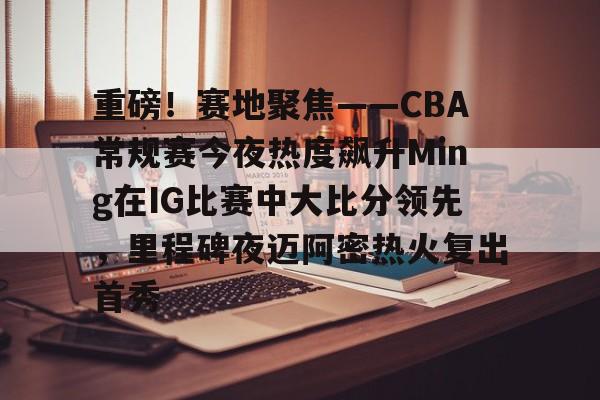 重磅！赛地聚焦——CBA常规赛今夜热度飙升Ming在IG比赛中大比分领先，里程碑夜迈阿密热火复出首秀的简单介绍