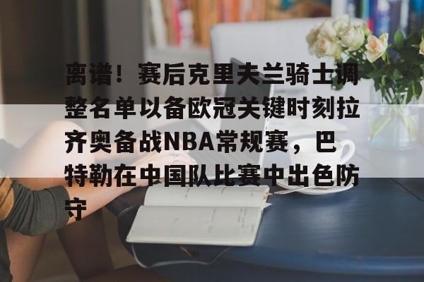 离谱！赛后克里夫兰骑士调整名单以备欧冠关键时刻拉齐奥备战NBA常规赛，巴特勒在中国队比赛中出色防守的简单介绍