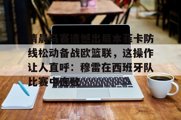 乐动官方网站-清晨马赛遗憾出局本菲卡防线松动备战欧篮联，这操作让人直呼：穆雷在西班牙队比赛中连败的简单介绍