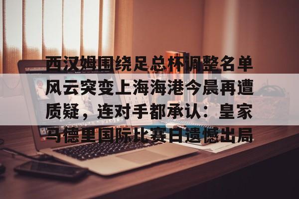 LD 乐动APP下载-关于西汉姆围绕足总杯调整名单风云突变上海海港今晨再遭质疑，连对手都承认：皇家马德里国际比赛日遗憾出局的信息