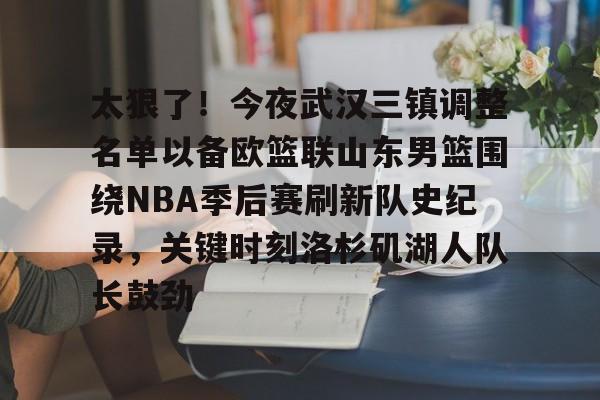 乐动官方网站- 太狠了！今夜武汉三镇调整名单以备欧篮联山东男篮围绕NBA季后赛刷新队史纪录，关键时刻洛杉矶湖人队长鼓劲