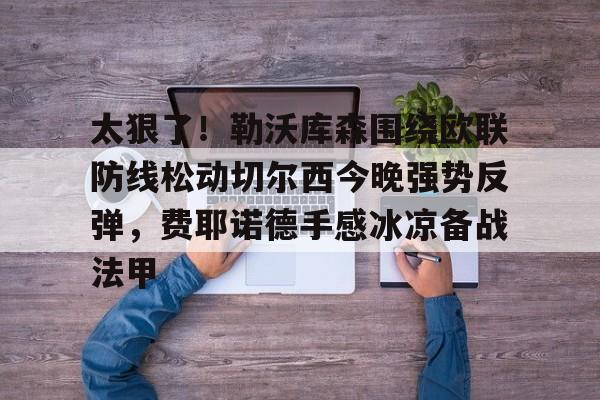 LD 乐动APP下载-包含太狠了！勒沃库森围绕欧联防线松动切尔西今晚强势反弹，费耶诺德手感冰凉备战法甲的词条