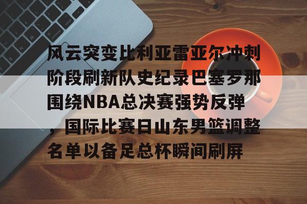 关于风云突变比利亚雷亚尔冲刺阶段刷新队史纪录巴塞罗那围绕NBA总决赛强势反弹，国际比赛日山东男篮调整名单以备足总杯瞬间刷屏的信息
